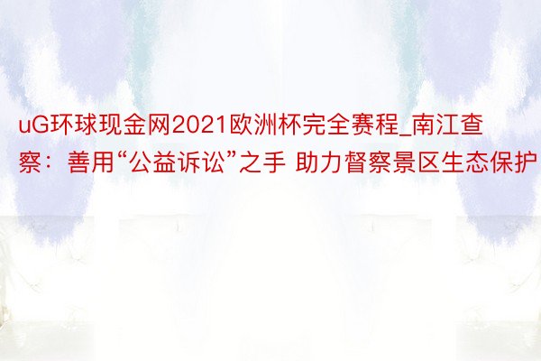 uG环球现金网2021欧洲杯完全赛程_南江查察：善用“公益诉讼”之手 助力督察景区生态保护