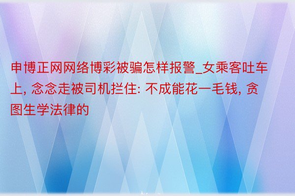 申博正网网络博彩被骗怎样报警_女乘客吐车上, 念念走被司机拦住: 不成能花一毛钱, 贪图生学法律的