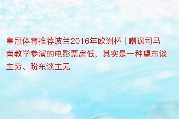 皇冠体育推荐波兰2016年欧洲杯 | 嘲讽司马南教学参演的电影票房低，其实是一种望东谈主穷、盼东谈主无