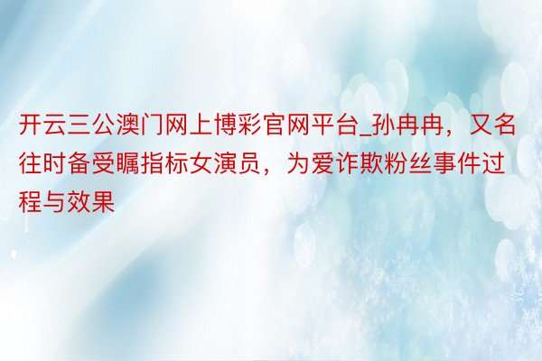 开云三公澳门网上博彩官网平台_孙冉冉，又名往时备受瞩指标女演员，为爱诈欺粉丝事件过程与效果