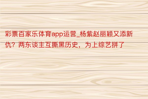 彩票百家乐体育app运营_杨紫赵丽颖又添新仇？两东谈主互撕黑历史，为上综艺拼了