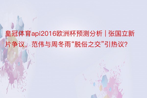 皇冠体育api2016欧洲杯预测分析 | 张国立新片争议，范伟与周冬雨“脱俗之交”引热议？