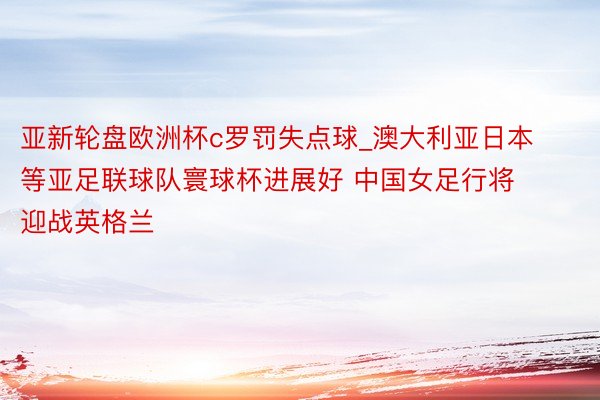 亚新轮盘欧洲杯c罗罚失点球_澳大利亚日本等亚足联球队寰球杯进展好 中国女足行将迎战英格兰