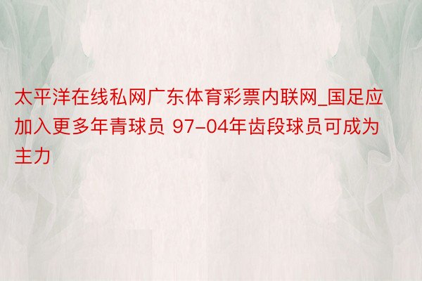 太平洋在线私网广东体育彩票内联网_国足应加入更多年青球员 97-04年齿段球员可成为主力