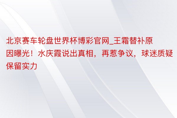 北京赛车轮盘世界杯博彩官网_王霜替补原因曝光！水庆霞说出真相，再惹争议，球迷质疑保留实力