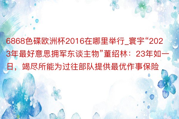 6868色碟欧洲杯2016在哪里举行_寰宇“2023年最好意思拥军东谈主物”董绍林：23年如一日，竭尽所能为过往部队提供最优作事保险