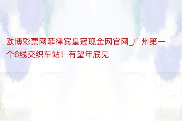 欧博彩票网菲律宾皇冠现金网官网_广州第一个6线交织车站！有望年底见