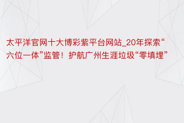 太平洋官网十大博彩紫平台网站_20年探索“六位一体”监管！护航广州生涯垃圾“零填埋”