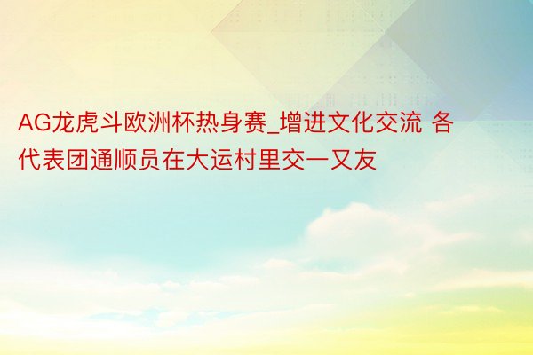 AG龙虎斗欧洲杯热身赛_增进文化交流 各代表团通顺员在大运村里交一又友