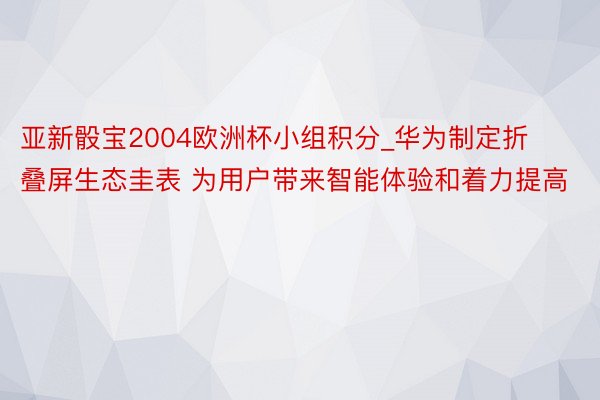 亚新骰宝2004欧洲杯小组积分_华为制定折叠屏生态圭表 为用户带来智能体验和着力提高