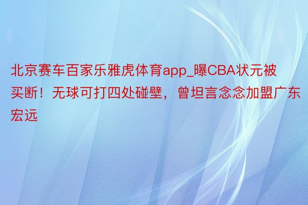 北京赛车百家乐雅虎体育app_曝CBA状元被买断！无球可打四处碰壁，曾坦言念念加盟广东宏远