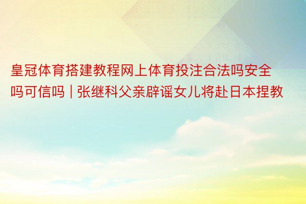 皇冠体育搭建教程网上体育投注合法吗安全吗可信吗 | 张继科父亲辟谣女儿将赴日本捏教