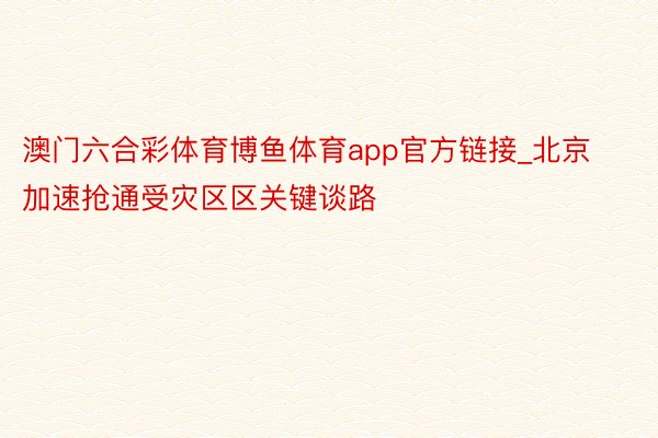 澳门六合彩体育博鱼体育app官方链接_北京加速抢通受灾区区关键谈路