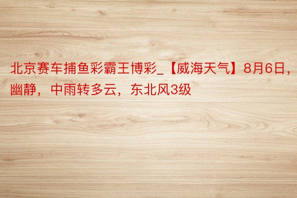 北京赛车捕鱼彩霸王博彩_【威海天气】8月6日，幽静，中雨转多云，东北风3级