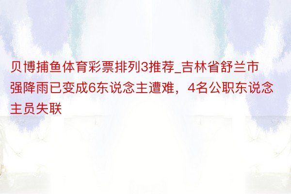 贝博捕鱼体育彩票排列3推荐_吉林省舒兰市强降雨已变成6东说念主遭难，4名公职东说念主员失联