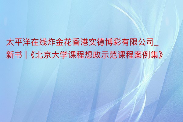 太平洋在线炸金花香港实德博彩有限公司_新书 |《北京大学课程想政示范课程案例集》