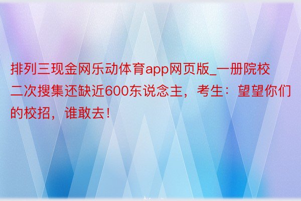 排列三现金网乐动体育app网页版_一册院校二次搜集还缺近600东说念主，考生：望望你们的校招，谁敢去！