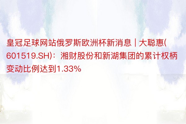 皇冠足球网站俄罗斯欧洲杯新消息 | 大聪惠(601519.SH)：湘财股份和新湖集团的累计权柄变动比例达到1.33%