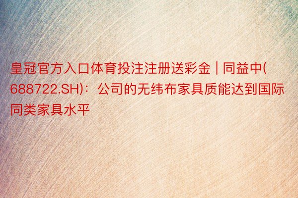 皇冠官方入口体育投注注册送彩金 | 同益中(688722.SH)：公司的无纬布家具质能达到国际同类家具水平