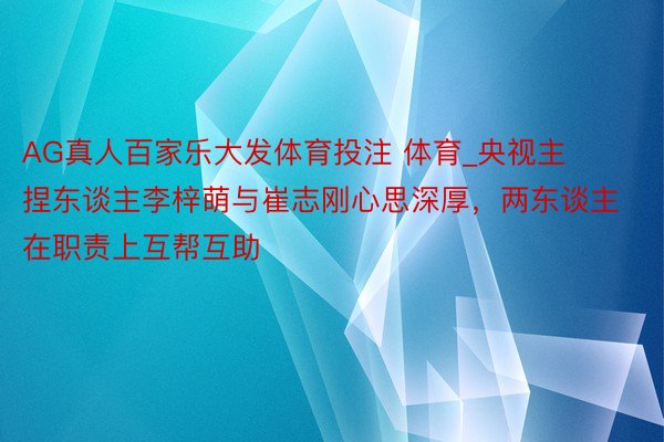 AG真人百家乐大发体育投注 体育_央视主捏东谈主李梓萌与崔志刚心思深厚，两东谈主在职责上互帮互助