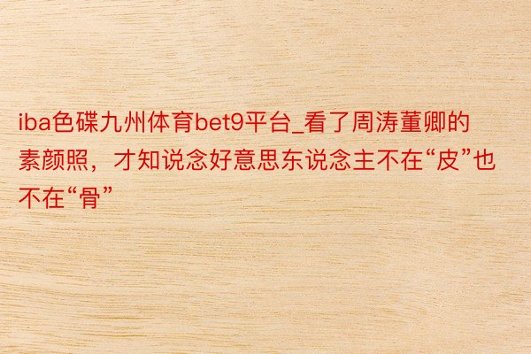 iba色碟九州体育bet9平台_看了周涛董卿的素颜照，才知说念好意思东说念主不在“皮”也不在“骨”