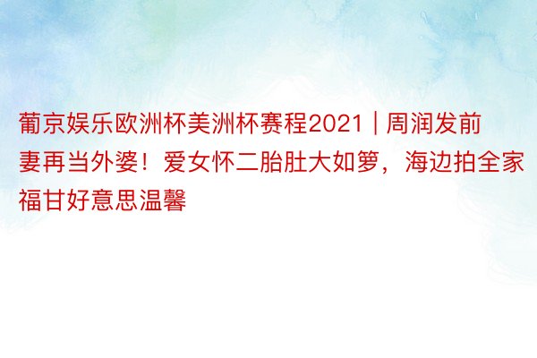 葡京娱乐欧洲杯美洲杯赛程2021 | 周润发前妻再当外婆！爱女怀二胎肚大如箩，海边拍全家福甘好意思温馨