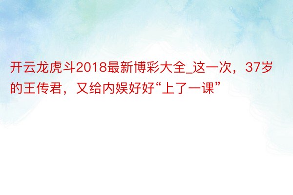 开云龙虎斗2018最新博彩大全_这一次，37岁的王传君，又给内娱好好“上了一课”