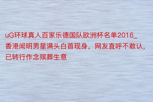 uG环球真人百家乐德国队欧洲杯名单2016_香港闻明男星满头白首现身，网友直呼不敢认，已转行作念殡葬生意