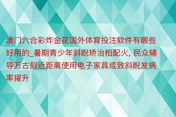 澳门六合彩炸金花国外体育投注软件有哪些好用的_暑期青少年斜睨矫治相配火, 民众辅导万古刻近距离使用电子家具或致斜睨发病率擢升