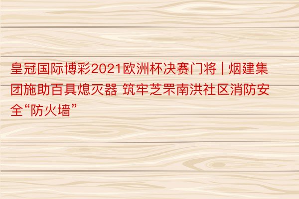 皇冠国际博彩2021欧洲杯决赛门将 | 烟建集团施助百具熄灭器 筑牢芝罘南洪社区消防安全“防火墙”