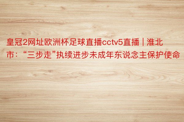 皇冠2网址欧洲杯足球直播cctv5直播 | 淮北市：“三步走”执续进步未成年东说念主保护使命