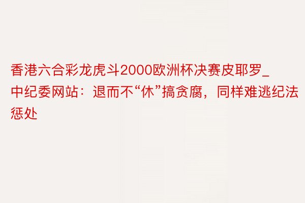 香港六合彩龙虎斗2000欧洲杯决赛皮耶罗_中纪委网站：退而不“休”搞贪腐，同样难逃纪法惩处