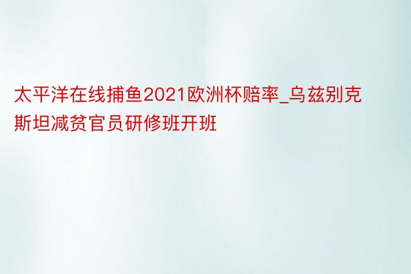 太平洋在线捕鱼2021欧洲杯赔率_乌兹别克斯坦减贫官员研修班开班