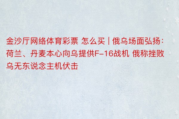 金沙厅网络体育彩票 怎么买 | 俄乌场面弘扬：荷兰、丹麦本心向乌提供F-16战机 俄称挫败乌无东说念主机伏击