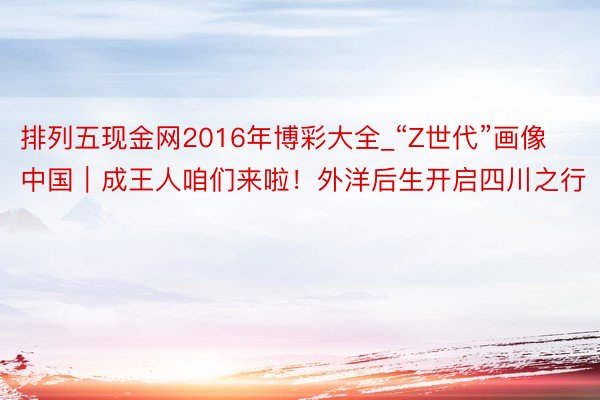 排列五现金网2016年博彩大全_“Z世代”画像中国｜成王人咱们来啦！外洋后生开启四川之行