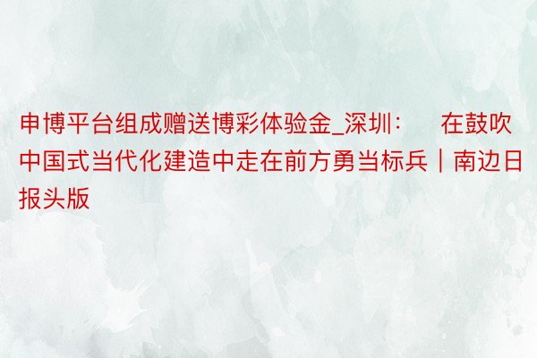 申博平台组成赠送博彩体验金_深圳：​在鼓吹中国式当代化建造中走在前方勇当标兵｜南边日报头版