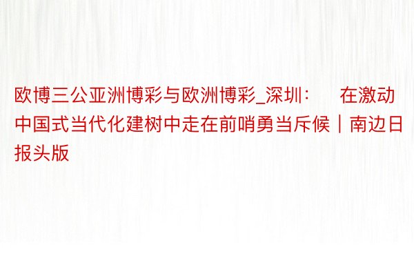 欧博三公亚洲博彩与欧洲博彩_深圳：​在激动中国式当代化建树中走在前哨勇当斥候｜南边日报头版