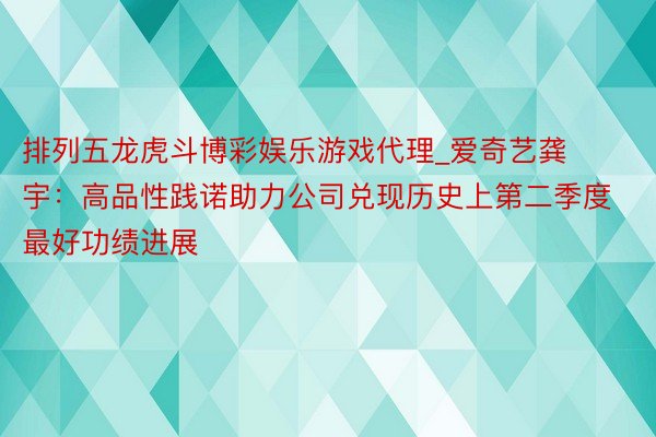 排列五龙虎斗博彩娱乐游戏代理_爱奇艺龚宇：高品性践诺助力公司兑现历史上第二季度最好功绩进展