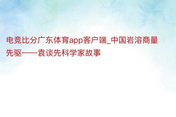 电竞比分广东体育app客户端_中国岩溶商量先驱——袁谈先科学家故事