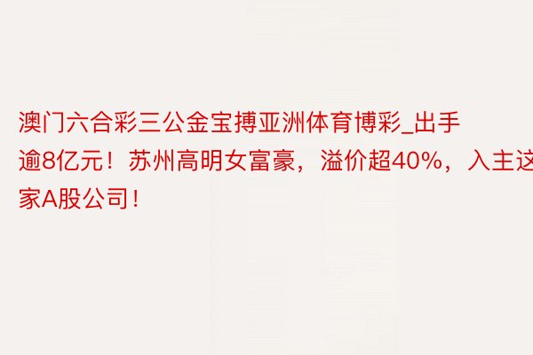 澳门六合彩三公金宝搏亚洲体育博彩_出手逾8亿元！苏州高明女富豪，溢价超40%，入主这家A股公司！