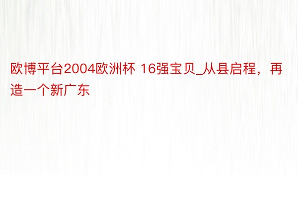 欧博平台2004欧洲杯 16强宝贝_从县启程，再造一个新广东