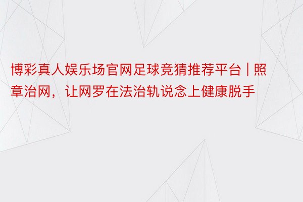 博彩真人娱乐场官网足球竞猜推荐平台 | 照章治网，让网罗在法治轨说念上健康脱手