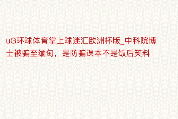 uG环球体育掌上球迷汇欧洲杯版_中科院博士被骗至缅甸，是防骗课本不是饭后笑料