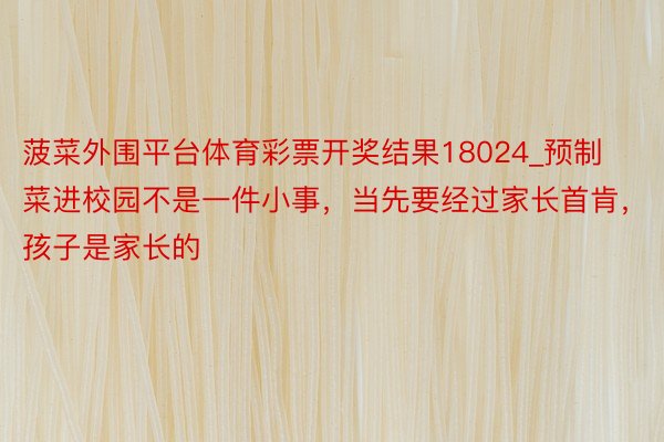 菠菜外围平台体育彩票开奖结果18024_预制菜进校园不是一件小事，当先要经过家长首肯，孩子是家长的