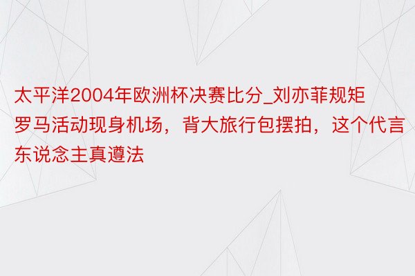 太平洋2004年欧洲杯决赛比分_刘亦菲规矩罗马活动现身机场，背大旅行包摆拍，这个代言东说念主真遵法