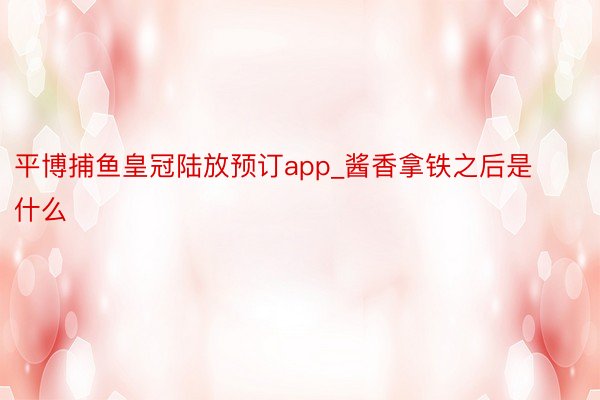 平博捕鱼皇冠陆放预订app_酱香拿铁之后是什么