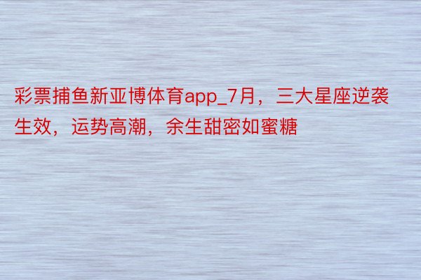 彩票捕鱼新亚博体育app_7月，三大星座逆袭生效，运势高潮，余生甜密如蜜糖