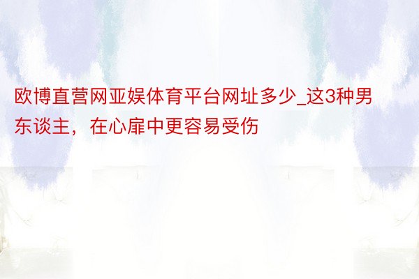 欧博直营网亚娱体育平台网址多少_这3种男东谈主，在心扉中更容易受伤