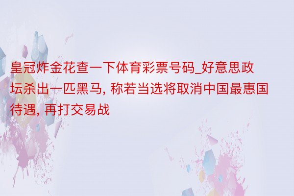 皇冠炸金花查一下体育彩票号码_好意思政坛杀出一匹黑马, 称若当选将取消中国最惠国待遇, 再打交易战