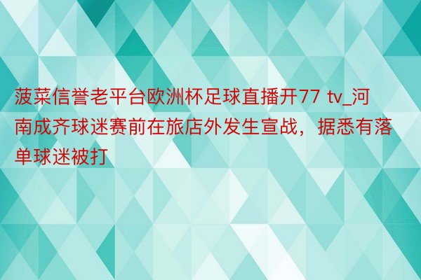 菠菜信誉老平台欧洲杯足球直播开77 tv_河南成齐球迷赛前在旅店外发生宣战，据悉有落单球迷被打